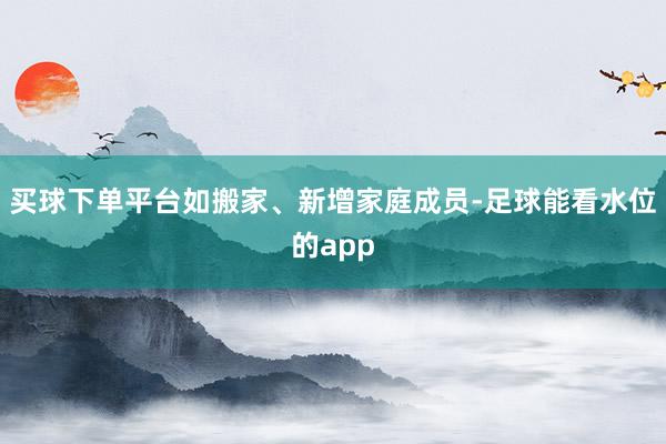 买球下单平台如搬家、新增家庭成员-足球能看水位的app
