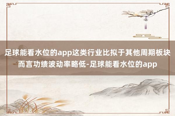 足球能看水位的app这类行业比拟于其他周期板块而言功绩波动率略低-足球能看水位的app
