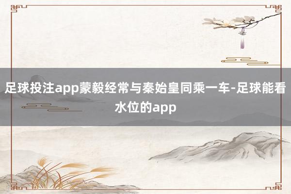 足球投注app蒙毅经常与秦始皇同乘一车-足球能看水位的app