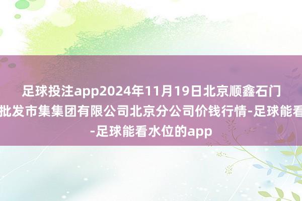 足球投注app2024年11月19日北京顺鑫石门外洋农居品批发市集集团有限公司北京分公司价钱行情-足球能看水位的app