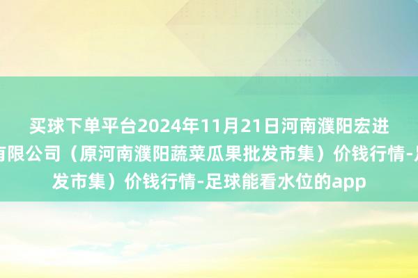 买球下单平台2024年11月21日河南濮阳宏进农副产物批发市集有限公司（原河南濮阳蔬菜瓜果批发市集）价钱行情-足球能看水位的app