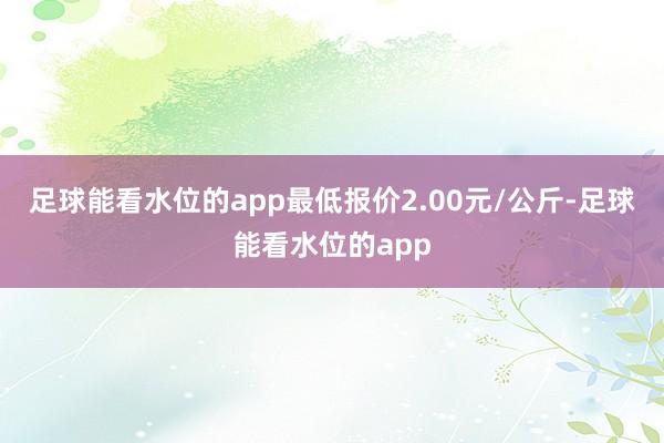 足球能看水位的app最低报价2.00元/公斤-足球能看水位的app