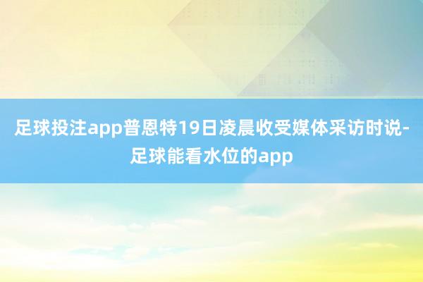 足球投注app普恩特19日凌晨收受媒体采访时说-足球能看水位的app