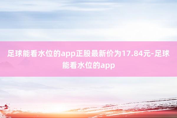 足球能看水位的app正股最新价为17.84元-足球能看水位的app