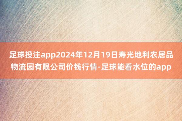 足球投注app2024年12月19日寿光地利农居品物流园有限公司价钱行情-足球能看水位的app