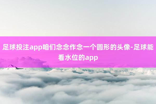 足球投注app咱们念念作念一个圆形的头像-足球能看水位的app