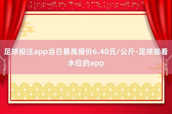 足球投注app当日最高报价6.40元/公斤-足球能看水位的app
