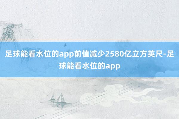 足球能看水位的app前值减少2580亿立方英尺-足球能看水位的app