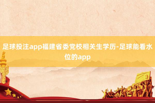 足球投注app福建省委党校相关生学历-足球能看水位的app