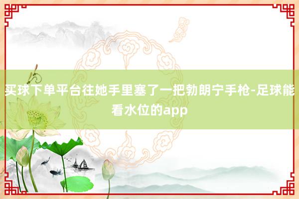 买球下单平台往她手里塞了一把勃朗宁手枪-足球能看水位的app