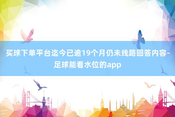 买球下单平台迄今已逾19个月仍未线路回答内容-足球能看水位的app