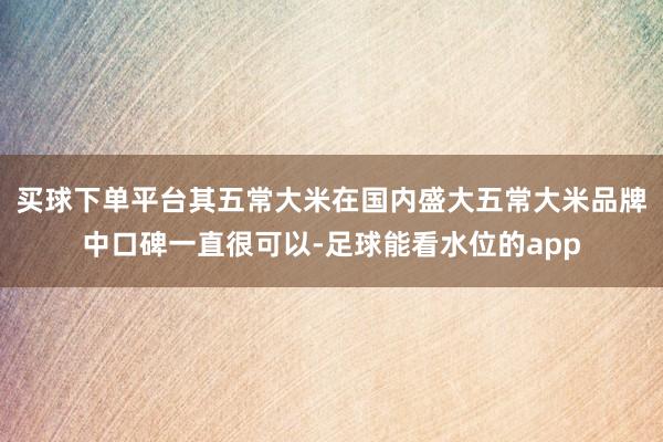 买球下单平台其五常大米在国内盛大五常大米品牌中口碑一直很可以-足球能看水位的app