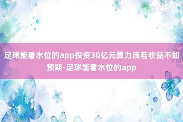 足球能看水位的app投资30亿元算力淌若收益不如预期-足球能看水位的app