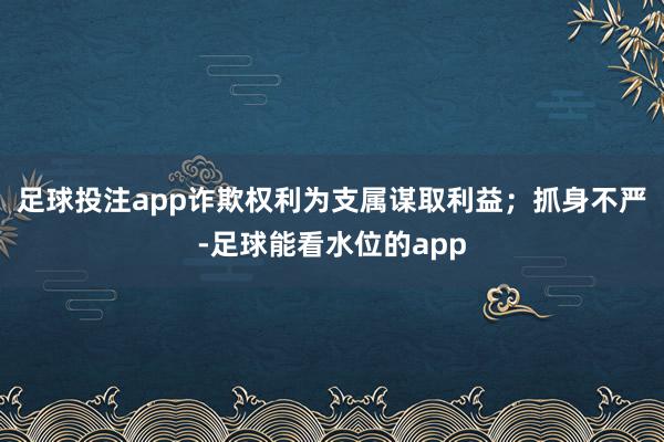 足球投注app诈欺权利为支属谋取利益；抓身不严-足球能看水位的app