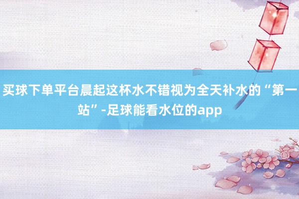 买球下单平台晨起这杯水不错视为全天补水的“第一站”-足球能看水位的app