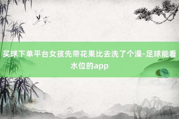 买球下单平台女孩先带花果比去洗了个澡-足球能看水位的app