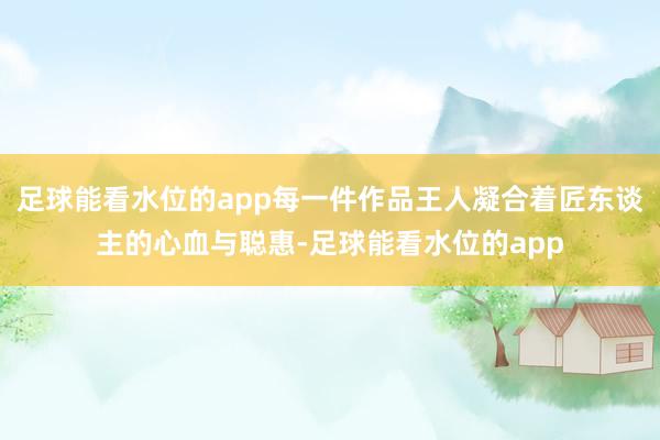 足球能看水位的app每一件作品王人凝合着匠东谈主的心血与聪惠-足球能看水位的app