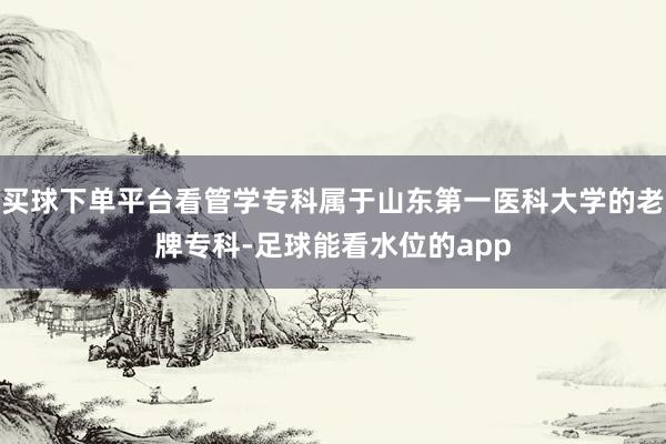 买球下单平台看管学专科属于山东第一医科大学的老牌专科-足球能看水位的app